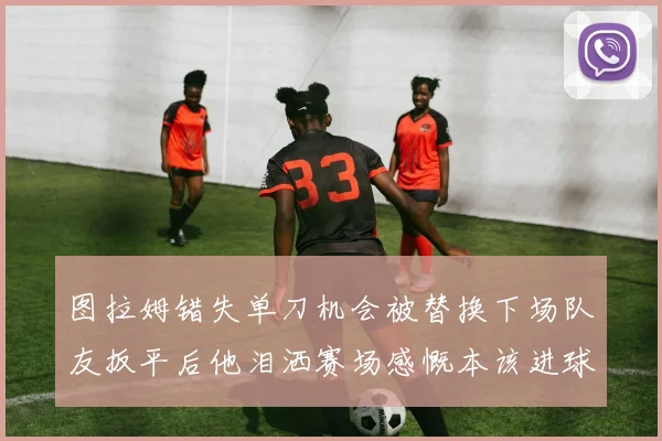 图拉姆错失单刀机会被替换下场队友扳平后他泪洒赛场感慨本该进球