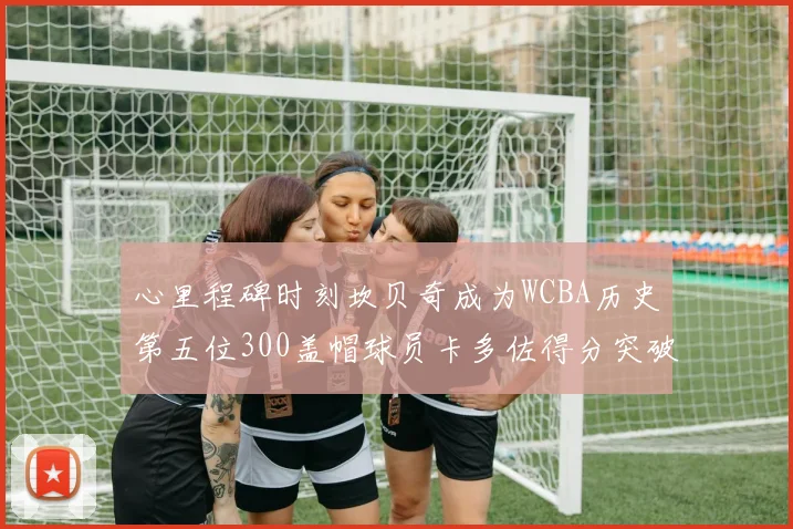心里程碑时刻坎贝奇成为WCBA历史第五位300盖帽球员卡多佐得分突破1000大关