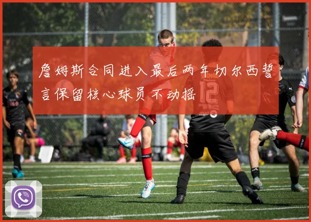 詹姆斯合同进入最后两年切尔西誓言保留核心球员不动摇