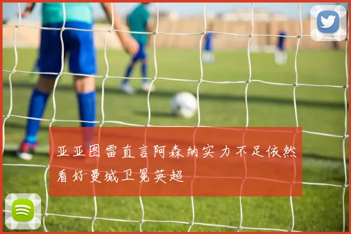 亚亚图雷直言阿森纳实力不足依然看好曼城卫冕英超