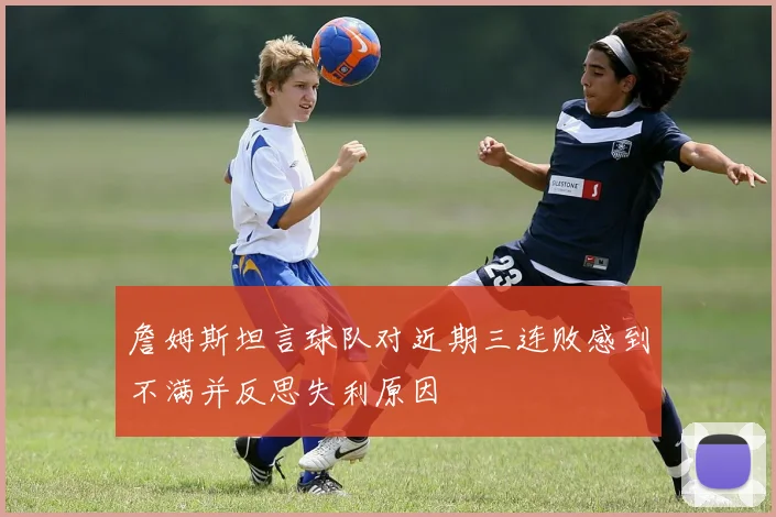 詹姆斯坦言球队对近期三连败感到不满并反思失利原因