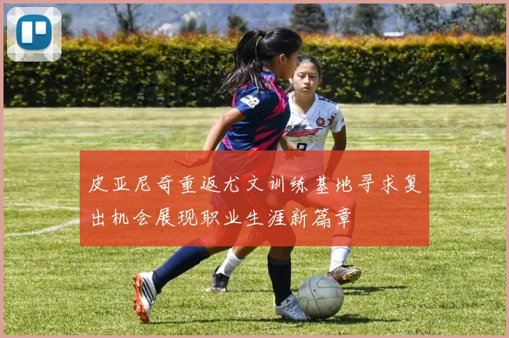 皮亚尼奇重返尤文训练基地寻求复出机会展现职业生涯新篇章