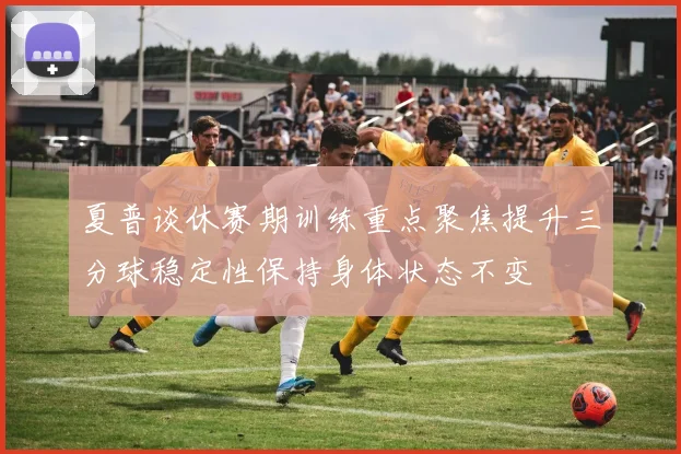 夏普谈休赛期训练重点聚焦提升三分球稳定性保持身体状态不变