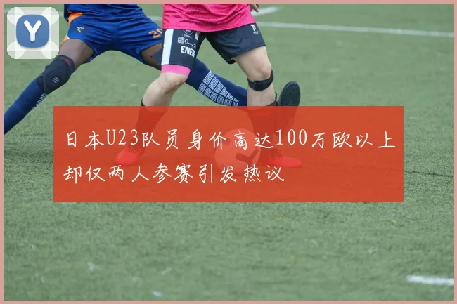 日本U23队员身价高达100万欧以上却仅两人参赛引发热议