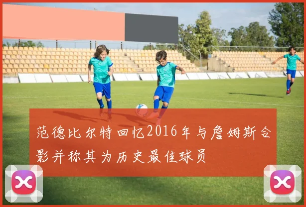 范德比尔特回忆2016年与詹姆斯合影并称其为历史最佳球员