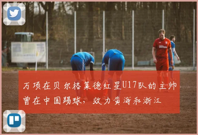 万项在贝尔格莱德红星U17队的主帅曾在中国踢球，效力黄海和浙江