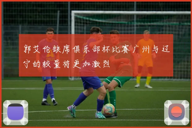 郭艾伦缺席俱乐部杯比赛广州与辽宁的较量将更加激烈