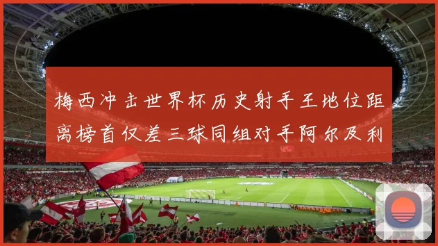 梅西冲击世界杯历史射手王地位距离榜首仅差三球同组对手阿尔及利亚奥地利约旦