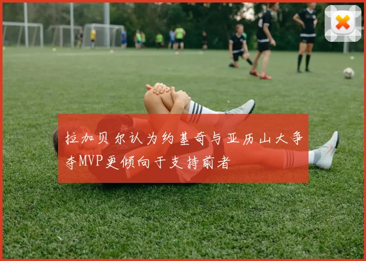拉加贝尔认为约基奇与亚历山大争夺MVP更倾向于支持前者