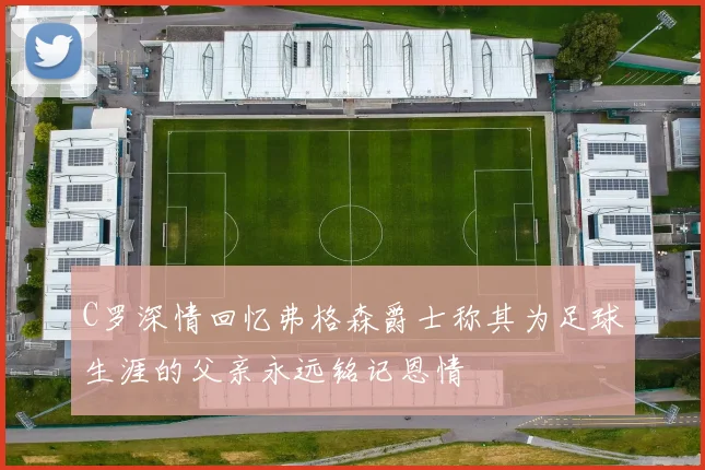C罗深情回忆弗格森爵士称其为足球生涯的父亲永远铭记恩情