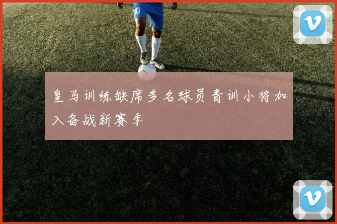 皇马训练缺席多名球员青训小将加入备战新赛季