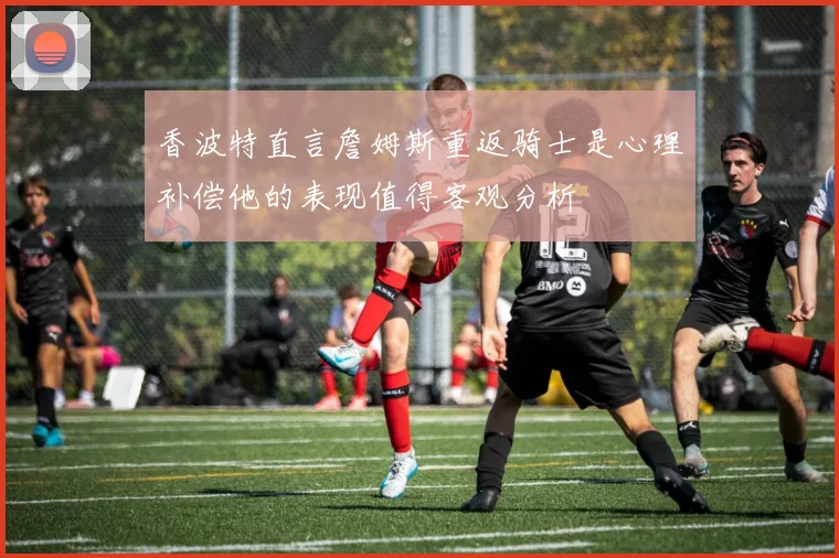 香波特直言詹姆斯重返骑士是心理补偿他的表现值得客观分析