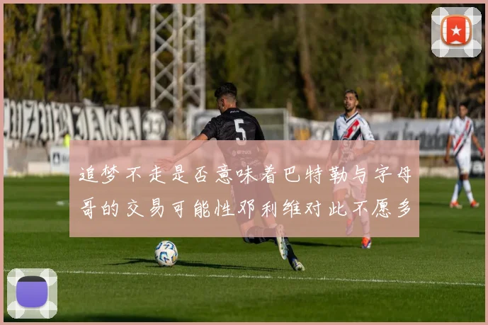 追梦不走是否意味着巴特勒与字母哥的交易可能性邓利维对此不愿多谈