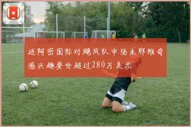 迈阿密国际对飓风队中场米耶维奇感兴趣要价超过280万美元