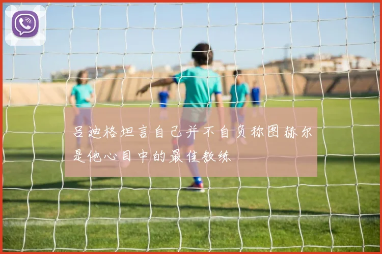 吕迪格坦言自己并不自负称图赫尔是他心目中的最佳教练