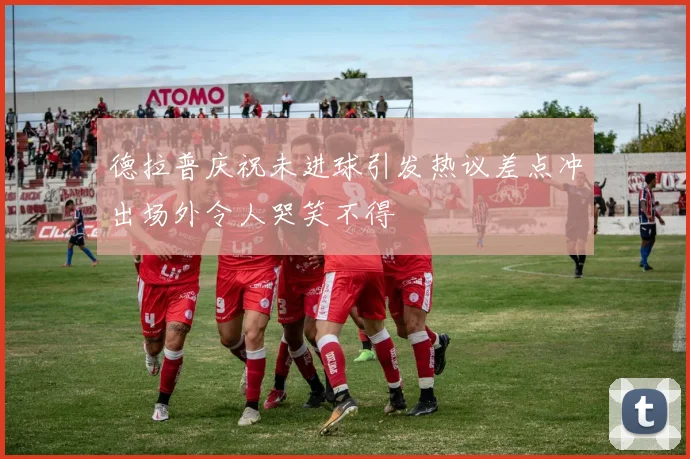 德拉普庆祝未进球引发热议差点冲出场外令人哭笑不得