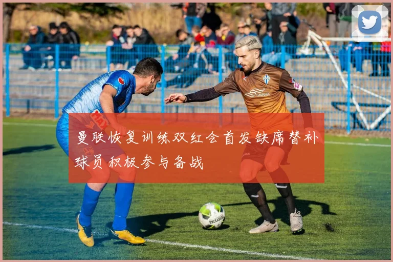 曼联恢复训练双红会首发缺席替补球员积极参与备战