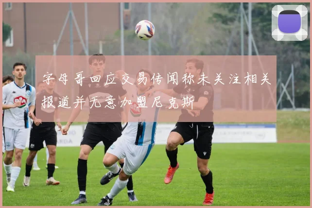 字母哥回应交易传闻称未关注相关报道并无意加盟尼克斯