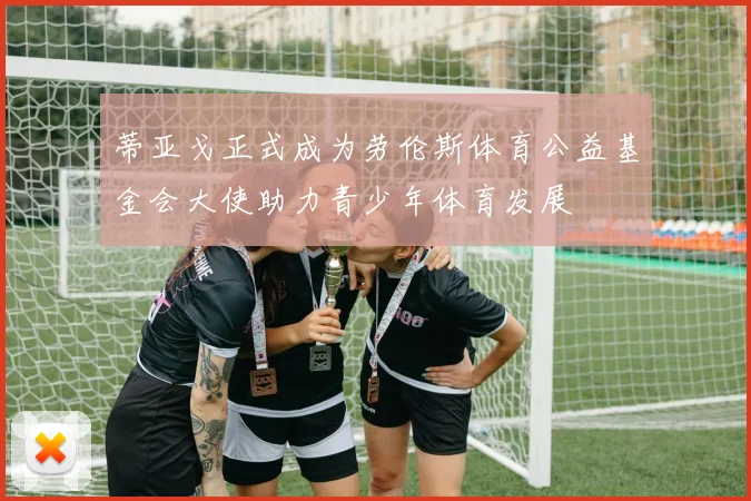 蒂亚戈正式成为劳伦斯体育公益基金会大使助力青少年体育发展