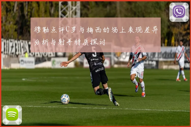 穆勒点评C罗与梅西的场上表现差异分析与射手特质探讨