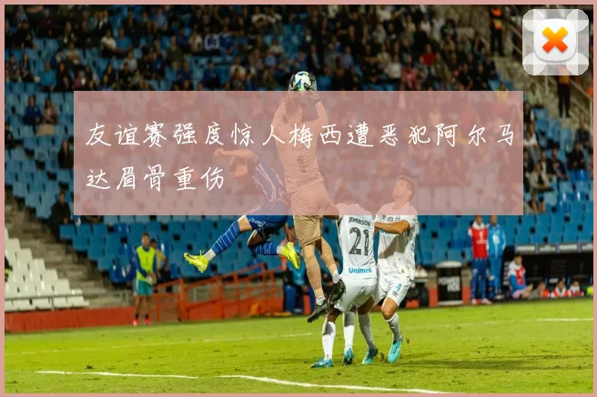 友谊赛强度惊人梅西遭恶犯阿尔马达眉骨重伤