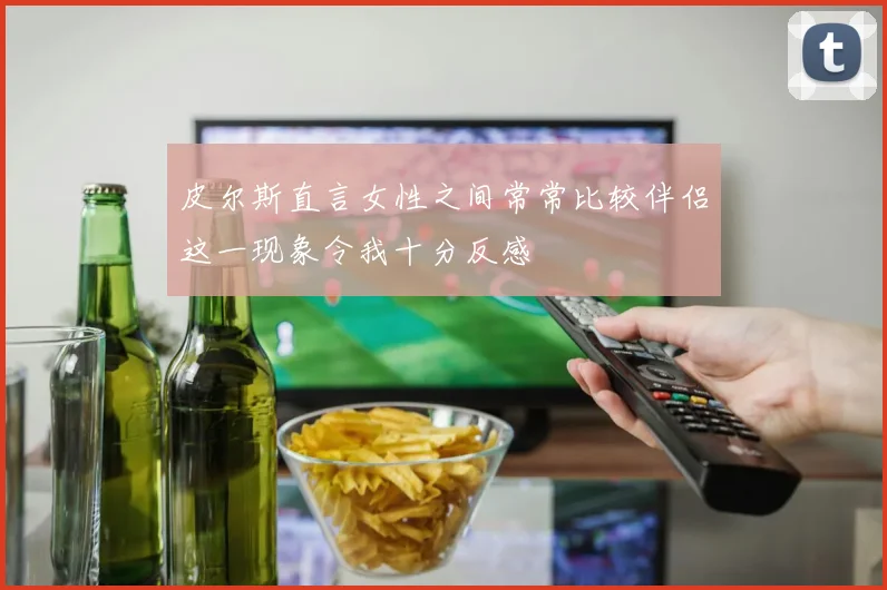 皮尔斯直言女性之间常常比较伴侣这一现象令我十分反感