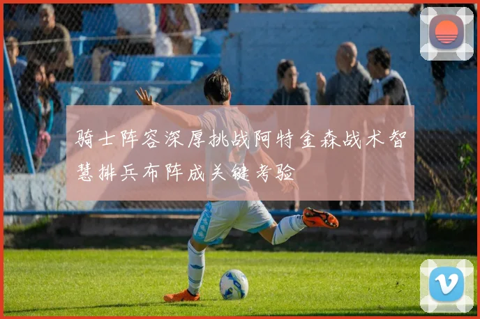 骑士阵容深厚挑战阿特金森战术智慧排兵布阵成关键考验