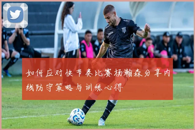 如何应对快节奏比赛杨瀚森分享内线防守策略与训练心得