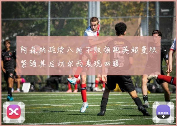 阿森纳延续八轮不败领跑英超曼联紧随其后切尔西表现回暖