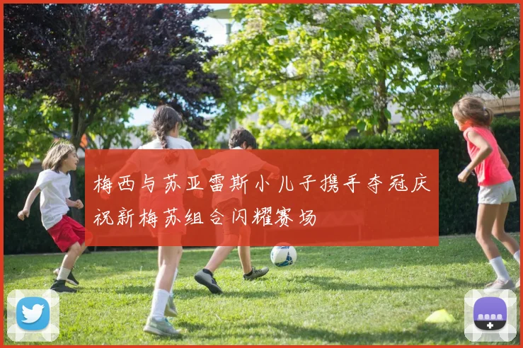 梅西与苏亚雷斯小儿子携手夺冠庆祝新梅苏组合闪耀赛场