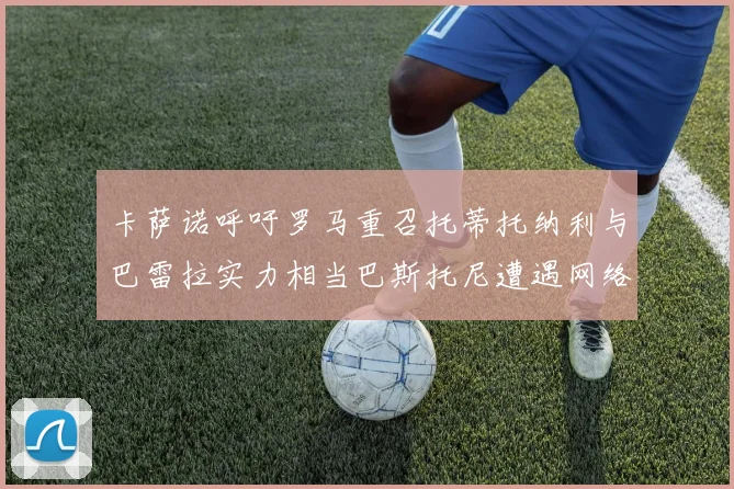 卡萨诺呼吁罗马重召托蒂托纳利与巴雷拉实力相当巴斯托尼遭遇网络暴力