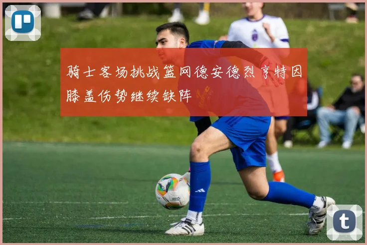 骑士客场挑战篮网德安德烈亨特因膝盖伤势继续缺阵