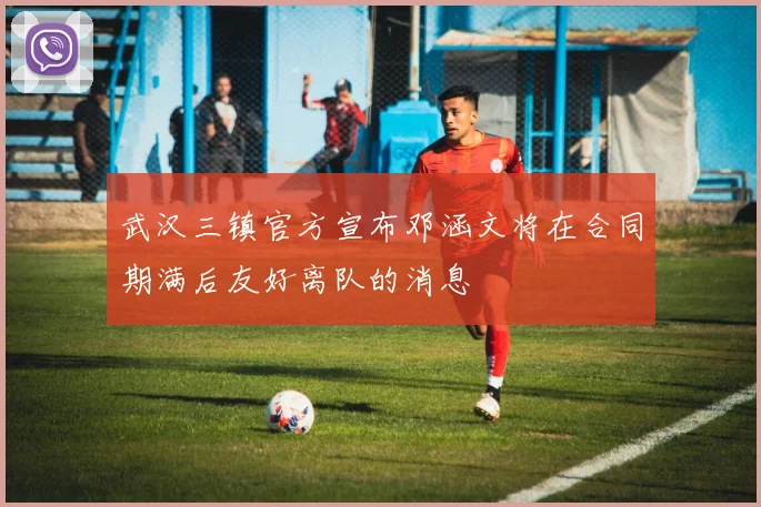 武汉三镇官方宣布邓涵文将在合同期满后友好离队的消息