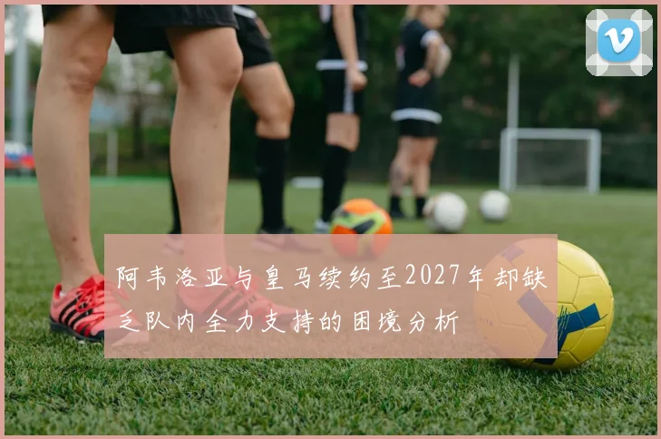 阿韦洛亚与皇马续约至2027年却缺乏队内全力支持的困境分析