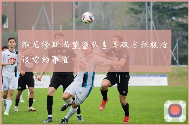 维尼修斯渴望留队皇马双方积极洽谈续约事宜