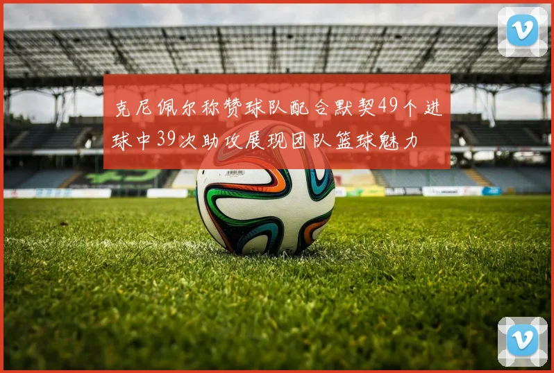 克尼佩尔称赞球队配合默契49个进球中39次助攻展现团队篮球魅力