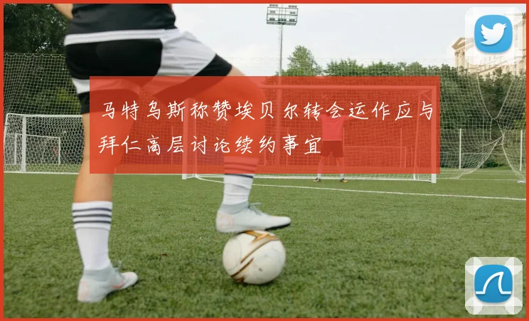 马特乌斯称赞埃贝尔转会运作应与拜仁高层讨论续约事宜