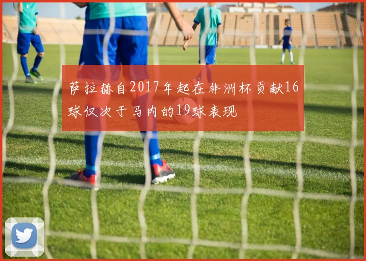 萨拉赫自2017年起在非洲杯贡献16球仅次于马内的19球表现