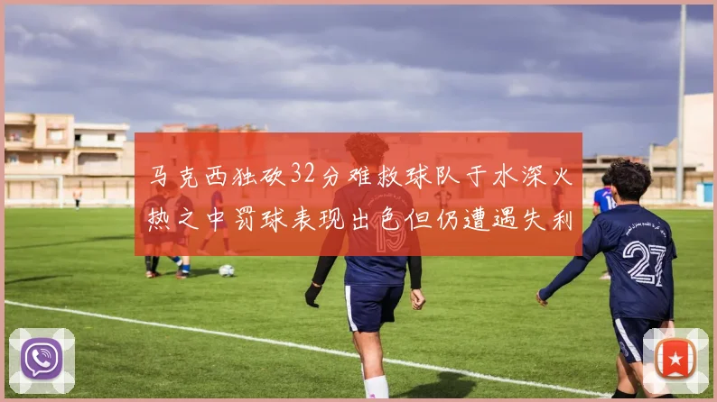 马克西独砍32分难救球队于水深火热之中罚球表现出色但仍遭遇失利