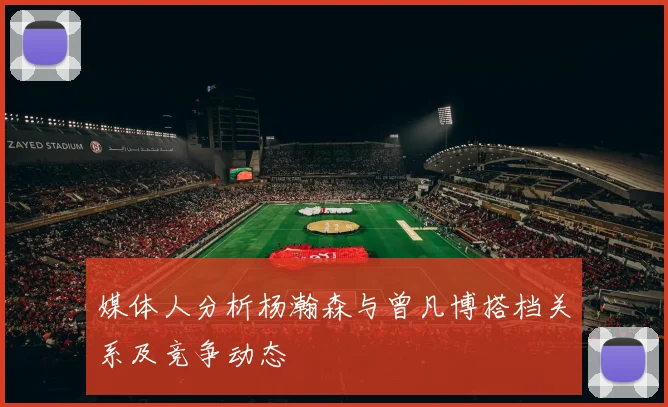 媒体人分析杨瀚森与曾凡博搭档关系及竞争动态