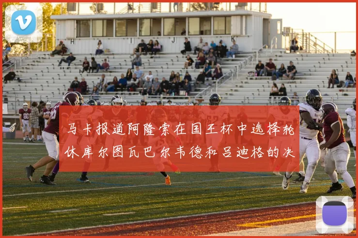 马卡报道阿隆索在国王杯中选择轮休库尔图瓦巴尔韦德和吕迪格的决定