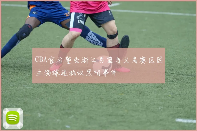 CBA官方警告浙江男篮与义乌赛区因主场球迷抗议黑哨事件