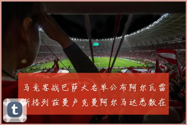 马竞客战巴萨大名单公布阿尔瓦雷斯格列兹曼卢克曼阿尔马达悉数在列