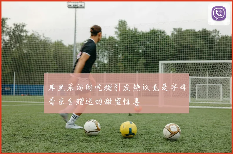 库里采访时吃糖引发热议竟是字母哥亲自赠送的甜蜜惊喜