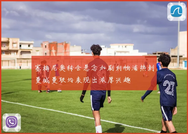 塞梅尼奥转会悬念加剧利物浦热刺曼城曼联均表现出浓厚兴趣