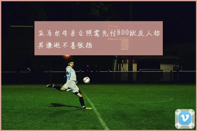 亚马尔母亲合照需先付800欧友人称其谦逊不喜张扬