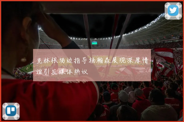 克林根场边指导杨瀚森展现深厚情谊引发媒体热议