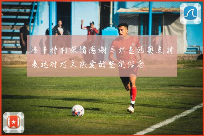 洛卡特利深情感谢马尔基西奥支持表达对尤文热爱的坚定信念